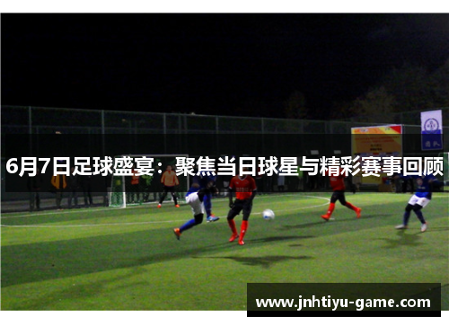 6月7日足球盛宴：聚焦当日球星与精彩赛事回顾