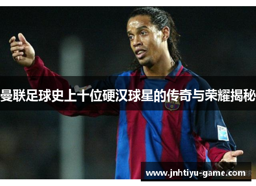 曼联足球史上十位硬汉球星的传奇与荣耀揭秘