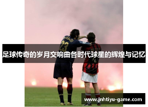 足球传奇的岁月交响曲各时代球星的辉煌与记忆