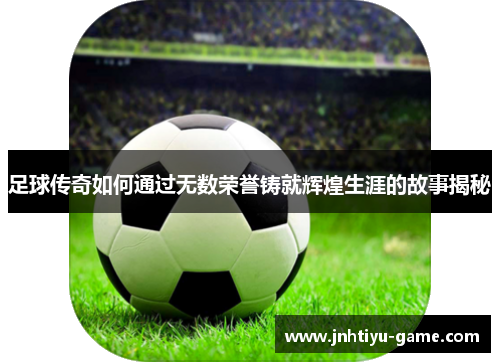 足球传奇如何通过无数荣誉铸就辉煌生涯的故事揭秘