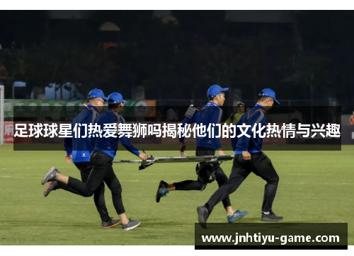 足球球星们热爱舞狮吗揭秘他们的文化热情与兴趣